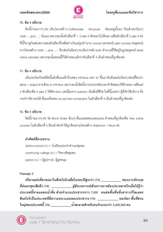 เฉลยข้อสอบตรง/2555 โดยครูพี่แนนและทีมวิชาการ
47
70. ข้อ 4 อธิบาย:
ข้อนี้ง่ายมากๆ ค่ะ เห็นโครงสร้าง Coffeemate Structure ซ่อนอยู่มั้ยคะ ใช่แล้วค่ะน้องๆ
‘both…..and…..’ นั่นเอง เพราะฉะนั้นตัวเลือกที่ 1, 3 และ 5 ตัดออกไปได้เลย เหลือตัวเลือกที่ 2 และ 4 ค่ะ
ทีนี้ก็มาดูกันต่อเพราะสองตัวเลือกที่เหลือต่างกันแค่รูปคํานาม course (เอกพจน์) และ courses (พหูพจน์)
จากโครงสร้าง ‘both…..and…..’ อีกเช่นกันน้องๆ จะเห็นว่าหลัง both คํานามที่ใช้อยู่ในรูปพหูพจน์ (both
online tutorials) เพราะฉะนั้นตอนนี้ก็ได้คําตอบแล้วว่าตัวเลือกที่ 4 เป็นคําตอบที่ถูกต้องค่ะ
71. ข้อ 4 อธิบาย:
เห็นประโยคโจทย์ข้อนี้แล้วพี่แนนนึกถึงเพลง Infinitive with ‘to’ ขึ้นมาทันทีเลยค่ะน้องๆ ท่อนที่ร้องว่า
allow + object ตามด้วย to infinitive เพราะฉะนั้นข้อนี้เราจะประหยัดเวลาทําข้อสอบได้อีกเยอะ เหลือแค่
2 ตัวเลือกคือ 4 และ 5 ให้พิจารณา แต่เนื่องจาก patrons เป็นสิ่งมีชีวิต ในที่นี้แปลว่า ผู้ที่เข้าใช้บริการ จึง
กระทํากริยาเองได้ พี่แนนจึงตอบ to use their computers ในตัวเลือกที่ 4 เป็นคําตอบที่ถูกต้องค่ะ
72. ข้อ 5 อธิบาย:
ข้อนี้ง่ายมากๆ ค่ะ วัด Word Order ล้วนๆ พี่แนนขอตอบเลยนะคะ คําตอบที่ถูกต้องคือ free online
courses ในตัวเลือกที่ 5 เรียงลําดับคําได้ถูกต้องตามโครงสร้าง Adjective + Noun ค่ะ
คาศัพท์ที่ควรทราบ
district school (n.) = โรงเรียนประจําตําบล/ชุมชน
community college (n.) = วิทยาลัยชุมชน
patron (n.) = ผู้อุปการะ, ผู้อุดหนุน
Passage 2
ปริมาณฝนที่ตกลงมาในสิงคโปร์เฉลี่ยในรอบปีสูงกว่า (73) _____________ ของเกาะอังกฤษ
ที่ฝนตกชุดเสียอีก (74) _____________ ผู้สังเกตการณ์ชั่วคราวอาจต้องประหลาดใจเมื่อได้รู้ว่า
ประเทศนี้ขาดแคลนน้าดื่ม ด้วยจานวนประชากรราว 7,000 คนต่อพื้นที่หนึ่งตารางกิโลเมตร
สิงคโปร์เป็นประเทศที่มีความหนาแน่นของประชากร (75) _____________ ของโลก พื้นที่ส่วน
ใหญ่ของประเทศนี้ (76) _____________น้าสะอาดสาหรับคนจานวนกว่า 5,000,000 คน
86
ENCONCEPT
เฉลย 7 วิชาสามัญ ภาษาอังกฤษ
 