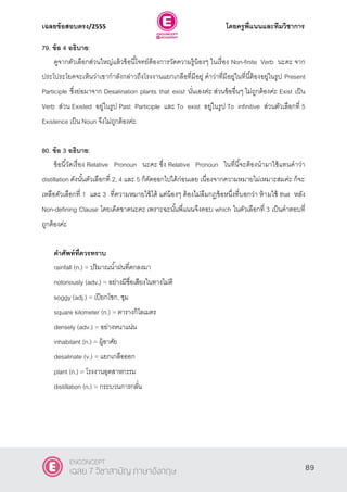 เฉลยข้อสอบตรง/2555 โดยครูพี่แนนและทีมวิชาการ
50
79. ข้อ 4 อธิบาย:
ดูจากตัวเลือกส่วนใหญ่แล้วข้อนี้โจทย์ต้องการวัดความรู้น้องๆ ในเรื่อง Non-finite Verb นะคะ จาก
ประโประโยคจะเห็นว่าเขากําลังกล่าวถึงโรงงานแยกเกลือที่มีอยู่ คําว่าที่มีอยู่ในที่นี้ต้องอยู่ในรูป Present
Participle ซึ่งย่อมาจาก Desalination plants that exist นั่นเองค่ะ ส่วนข้ออื่นๆ ไม่ถูกต้องค่ะ Exist เป็น
Verb ส่วน Existed อยู่ในรูป Past Participle และ To exist อยู่ในรูป To infinitive ส่วนตัวเลือกที่ 5
Existence เป็น Noun จึงไม่ถูกต้องค่ะ
80. ข้อ 3 อธิบาย:
ข้อนี้วัดเรื่อง Relative Pronoun นะคะ ซึ่ง Relative Pronoun ในที่นี้จะต้องนํามาใช้แทนคําว่า
distillation ดังนั้นตัวเลือกที่ 2, 4 และ 5 ก็ตัดออกไปได้ก่อนเลย เนื่องจากความหมายไม่เหมาะสมค่ะ ก็จะ
เหลือตัวเลือกที่ 1 และ 3 ที่ความหมายใช้ได้ แต่น้องๆ ต้องไม่ลืมกฏข้อหนึ่งที่บอกว่า ห้ามใช้ that หลัง
Non-defining Clause โดยเด็ดขาดนะคะ เพราะฉะนั้นพี่แนนจึงตอบ which ในตัวเลือกที่ 3 เป็นคําตอบที่
ถูกต้องค่ะ
คาศัพท์ที่ควรทราบ
rainfall (n.) = ปริมาณนํ้าฝนที่ตกลงมา
notoriously (adv.) = อย่างมีชื่อเสียงในทางไม่ดี
soggy (adj.) = เปียกโชก, ชุม
square kilometer (n.) = ตารางกิโลเมตร
densely (adv.) = อย่างหนาแน่น
inhabitant (n.) = ผู้อาศัย
desalinate (v.) = แยกเกลือออก
plant (n.) = โรงงานอุตสาหกรรม
distillation (n.) = กระบวนการกลั่น
89
ENCONCEPT
เฉลย 7 วิชาสามัญ ภาษาอังกฤษ
 