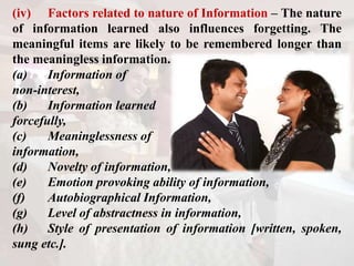 (iv) Factors related to nature of Information – The nature
of information learned also influences forgetting. The
meaningful items are likely to be remembered longer than
the meaningless information.
(a) Information of
non-interest,
(b) Information learned
forcefully,
(c) Meaninglessness of
information,
(d) Novelty of information,
(e) Emotion provoking ability of information,
(f) Autobiographical Information,
(g) Level of abstractness in information,
(h) Style of presentation of information [written, spoken,
sung etc.].
 