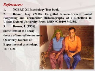References:
1. NCERT, XI Psychology Text book.
2. Beiner, Guy (2018). Forgetful Remembrance: Social
Forgetting and Vernacular Historiography of a Rebellion in
Ulster. Oxford University Press. ISBN 9780198749356.
3. Brown, J. (1958).
Some tests of the decay
theory of immediate memory.
Quarterly Journal of
Experimental psychology,
10, 12-21.
 