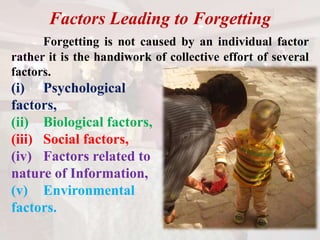 Factors Leading to Forgetting
Forgetting is not caused by an individual factor
rather it is the handiwork of collective effort of several
factors.
(i) Psychological
factors,
(ii) Biological factors,
(iii) Social factors,
(iv) Factors related to
nature of Information,
(v) Environmental
factors.
 