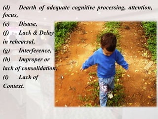 (d) Dearth of adequate cognitive processing, attention,
focus,
(e) Disuse,
(f) Lack & Delay
in rehearsal,
(g) Interference,
(h) Improper or
lack of consolidation,
(i) Lack of
Context.
 