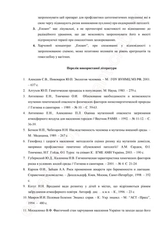 запропонувати цей препарат для профшактики цитогенетичних порушень( як1 в
свою чергу тдвищують ризик виникнення пухлини) при ендокриннш патологи.
3. „Еноант" мае лжувальш, а не протекторы властивосп по вщношенню до
рад1ацшного ураження, що дае можливють запропонувати його в якосп'
пщтримуючо'1 терапи при онколопчних захворюваннях.
4. Харчовий концентрат „Еноант", при споживанш у вщповщносп з
запропонованою схемою, може позитивно впливати на р1вень еритроципв та
гемоглобшу у ваптних.
Перелж використаноУ лггератури
1. Алексеев СВ., Пивоваров Ю.П. Экология человека. - М.: ГОУ ВУНМЦ МЗ РФ, 2001.
- 637 с.
2. Алтухов Ю.П. Генетические процессы в популяциях. М: Наука, 1983. - 279 с.
3. Антипенко Е.Н., Тимченко О.И. Обоснование необходимости и возможности
изучения генетической опасности физических факторов низкоэнергетической природы
// Гигиена и санитария. - 1989. - № 10. - С. 59-63.
4. Антипенко Е.Н., Алексеенко П.Л. Оценка мутагенной опасности загрязнения
атмосферного воздуха для населения городов // Вестник РАМН. - 1992. - № 11-12. - С.
36-39.
5. Бочков Н.П., Чеботарев Н.Н. Наследственность человека и мутагены внешней среды. -
М.: Медицина, 1989. - 267 с.
6. Генофонд i здоров'я населения: методология ощнки ризику вщ мутагешв довкшля,
напрямки профшактики генетично обумовлено'1 патологи// A.M. Сердюк, O.I.
Тимченко, Н.Г. Гойда, O.I. Турос та сшвавт.К.: 1ГМЕ АМН Украши, 2003. - 190 с.
7. Губернский Ю.Д., Калинина Н.В. Гигиеническая характеристика химических факторов
риска в условиях жилой среды // Гигиена и санитария. - 2001. - № 4. С. 21-24.
8. Карпов О.П., Зайцев А.А. Риск применения лекарств при беременности и лактации.
Справочное руководство. - Дюссельдорф, Киев, Москва, Санкт-Петербург, 1998. - 352
с.
9. Когут Н.Н. Вроджеш вади розвитку у дггей в мютах, що вщр1зняються р1внем
забруднення атмосферного повггря. Автореф. дис. ...к.м.н. -К., 1996. - 23 с.
10. Мавров И.И. Половые болезни: Энцикл. справ. - К.: Укр. энцикл. - М.: “ACT - Пресс”,
1994. - 480 с.
11. Москаленко В.Ф. Фактичний стан харчування населения Украши та заходи щодо його
 