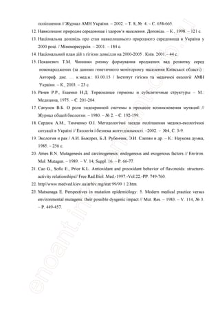 полшшення // Журнал АМН Украши. - 2002. - Т. 8, № 4. - С. 658-665.
12. Навколишне природне середовище i здоров'я населения. Доповщь. - К., 1998. - 121 с.
13. Нацюнальна доповщь про стан навколишнього природного середовища в Украши у
2000 рощ. / Мшекоресурав. - 2001. - 184 с.
14. Нащональний план дш з ппени довкшля на 2000-2005 . Кшв. 2001.- 44 с.
15. Поканевич Т.М. Чинники ризику формування вроджених вад розвитку серед
новонароджених (за даними генетичного монггорингу населения Кшвсько!' обласп) :
Автореф. дис. ... к.мед.н.: 03.00.15 / Гнститут ппени та медично! екологп АМН
Украши. - К., 2003. - 23 с.
16. Рачев P.P., Ещенко Н.Д. Тиреоидные гормоны и субклеточные структуры - М.:
Медицина, 1975. - С. 201-204.
17. Сапунов В.Б. О роли эндокринной системы в процессе возникновения мутаций //
Журнал общей биологии. - 1980. - № 2. - С. 192-199.
18. Сердюк A.M., Тимченко O.I. Методолопчш засади полшшення медико-еколопчно!'
ситуацп в Укршш // Еколопя i безпека життеддяльносп. -2002. - №4, С. 3-9.
19. Экология и рак / А.И. Быкорез, Б.Л. Рубенчик, Э.И. Слепян и др. - К.: Наукова думка,
1985. - 256 с.
20. Ames B.N. Mutagenesis and carcinogenesis: endogenous and exogenous factors // Environ.
Mol. Mutagen. - 1989. - V. 14, Suppl. 16. - P. 66-77.
21. Cao G., Sofic E., Prior K.L. Antioxidant and prooxidant behavior of flavonoids: structure-
activity relationships// Free Rad.Biol. Med.-1997.-Vol.22.-PP. 749-760.
22. http//www.medved.kiev.ua/arhiv.mg/stat 99/99 1 2.htm.
23. Matsunaga E. Perspectives in mutation epidemiology: 5. Modern medical practice versus
environmental mutagens: their possible dysgenic impact // Mut. Res. - 1983. - V. 114, № 3.
- P. 449-457.
 