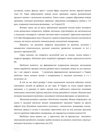 вуглеводш, спирти, феноли, npocri i складш еф1ри, альдепди, кетони, аерозол1 метал1в
тощо [7]. Серед забруднювач1в повггря жилих примщень широко розповсюджеш
продукта палшня з мутагенною активнютю. Таким чином, сумарне забруднення повггря
примщень х1м1чними речовинами перевищуе забруднення атмосферного повггря у 2-4
рази, а окремими токсичними речовинами - до 10 раз1в [12].
Визнано також, що на якють забезпечення населения питною водою впливають
стоки промислових шдприемств, добрива, пестициди, отрутох1м1кати, що застосовуються
у сшьському господарсга i значною частиною мають мутагенш i тератогенш властивосп
[13]. При обеззаражуванш води ( бшышстю хлором) утворюються токсичш галогеном!end
сполуки, як1 можуть виступати чинником ризику онколопчних захворювань.
Вважають, що важливим джерелом надходження до оргашзму мутагешв i
канцерогешв (штрозосполуки, рослинш алкалощи, ароматичн1 вуглеводн1 та ш.) е
продукти харчування [20].
Серед чинниив, що створюють мутагенний тиск на людину, можна назвати i
л1карськ1 препарати. Особливо'1 уваги потребують препарати, якими користуються Barrrai
[8].
Необх1дно в1дм1тити, що фармацевтичш тдприемства внасл1док застосування
певних виробничих nponeciB х1м1чних речовин мають п1двищену загрозу як для довкшля,
так i для здоров'я людини. 3 розвитком фармацевтично'1 промисловост1 в Украш1
необхщно також вживати заход1в з попередження ix можливо'1 негативно'1, в т.ч. i
мутагенно'1, дп.
В той же час дшеш розм1ри i повне усв1домлення людством небезпеки х1м1чно
1ндукованих мутащй не прийшло до niei пори. В Украш1 не тшьки широю верстви
населения, а й урядовщ та нав1ть науков1 кола здебшьшого ошкуються питаниями
пошкоджень генетичних структур внаслщок впливу рад1ацшного чинника. Належна увага
питаниям шдукованого мутагенезу, викликаного х1м1чними факторами, не придшяеться.
Мутагенна активн1сть властива i б1олопчним чинникам. Можна стверджувати, що
одним i3 насл1дк1в достатньо високо'1 захворюваност1 населения Украши на BipycHi
1нфекц1'1 буде зб1льшення соматичного мутагенезу i онколопчних захворювань потому.
Особливу тривогу в зв'язку i3 можливою тератогеною д1ею на пл1д викликае зростання
частоти хрошчних 1нфекц1йних захворювань, що передаються статевим шляхом [10].
Необхщно також вказати, що у практичних д1ях не враховуеться можливють
мжотоксишв (метаболтв пл1снявих гриб1в) впливати на цшенють генетичних структур i
викликати мутагенну та тератогенну д1ю [19].
 
