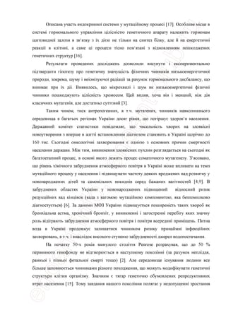 Описана участь ендокринно'1 системи у мутащйному nponeci [17]. Особливе мюце в
систем! гормонального управлшня цшсшстю генетичного апарату належить гормонам
щитовидно'1 залози в зв'язку з ix ддею не тшьки на синтез бшку, але й на енергетичш
реакци в кштиш, а саме щ процеси тюно пов'язаш з вщновленням пошкоджених
генетичних структур [16].
Результати проведених дослщжень дозволили висунути i експериментально
тдтвердити гшотезу про генетичну значущють ф1зичних чинниюв низькоенергетично'1
природи, зокрема, шуму i неюн1зуючо1 рад1ацп за рахунок гормонального дисбалансу, що
виникае при ix дп. Виявилось, що мшрохвиш i шум як низькоенергетичш ф1зичш
чинники пошкоджують цшсшсть хромосом. Цей вплив, хоча вш i менший, шж д1я
класичних мутагешв, але достатньо суттевий [3].
Таким чином, тиск антропогенних, в т.ч. мутагених, чинншав навколишнього
середовища в багатьох регюнах Украши досяг р1вня, що попршуе здоров'я населения.
Державний комггет статистики пов1домляе, що чисельнють хворих на злояюсн1
новоутворення з вперше в жита встановленим д1агнозом становить в Украш1 щор1чно до
160 тис. Сьогодш онколопчш захворювання е одшею з основних причин смертносп
населения держави. М1ж тим, виникнення злояюсних пухлин розглядаеться на сьогодш як
багатоетапний процес, в OCHOBI ЯКОГО лежить процес соматичного мутагенезу. З'ясовано,
що р1вень х1м1чного забруднення атмосферного пов1тря в Украпп може впливати на темп
мутацшного процесу у населения i п1двищувати частоту деяких вроджених вад розвитку у
новонароджених д1тей та самовшьних викидн1в серед бажаних ваптностей [4,9]. В
забруднених областях Украши у новонароджених шдвищений в1дносний ризик
редукщйних вад юнщвок (вада з вагомою мутащйною компонентою, яка безпомилково
д1агностуеться) [6]. За даними МОЗ Украши тдвищуеться поширешсть таких хвороб як
бронаальна астма, хрон1чний бронхгг, у виникненн1 i загостренш nepe6iry яких значну
роль в1д1грають забруднення атмосферного повггря i пов1тря всередиш прим1щень. Питна
вода в Украпп продовжуе залишатися чинником ризику принаймш 1нфекщйних
захворювань, в т.ч. i внаслщок високого ступеню забрудненосп джерел водопостачання.
На початку 50-х роюв минулого столптя Penrose розрахував, що до 50 %
первинного генофонду не вщтворюеться в наступному поколшш (за рахунок непшддя,
ранньо'1 i п1зньо1 фетально'1 смерт1 тощо) [2]. Але середовище юнування людини все
б1льше заповнюеться чинниками р1зного походження, що можуть модиф1кувати генетичн1
структури кл1тин оргашзму. Значним е тягар генетично обумовлених репродуктивних
втрат населения [15]. Тому завдання нашого поколшня полягае у недопущенш зростання
 