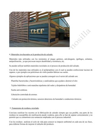 4. Materiales involucrados en la producción de calzado.
Materiales más utilizados son los resistentes al ataque químico, anti-desgaste, ignífugos, aislantes,
antiperforación, ya que provocan mayor durabilidad y resistencia, etc.
Se pueden utilizar también materiales reciclados en el proceso de producción del calzado.
Uno de los materiales mas utilizados es el polipropileno con el cual se pueden confeccionar tacones de
zapatos, o por ejemplo con policloruro de vinilo pueden fabricar sus suelas.
Algunos ejemplos de aplicaciones que se pueden conseguir en el sector del calzado son:
Plantillas bactericidas y bacteriostáticas y catalizadoras que ayudan a destruir el olor.
Tejidos hidrófobos o anti-manchas repelentes del sudor y disipadoras de humedad.
Suelas anti-estáticas.
Liberación controlada de aromas.
Calzado con protección térmica, sensores detectores de humedad o conductores térmicos.

5. Tratamiento de residuos, reciclado.
Conviene reutilizar los recortes en la fabricación de calzado siempre que sea posible, una parte de los
residuos no susceptibles de reutilización puede venderse, para ello se han de separar correctamente y no
permitir que se contaminen con sustancias empleadas con el proceso industrial.
Con los residuos analizan el ciclo de vida para conocer su impacto ambiental en cada una de sus fases,
para elaborar formas de mejorar el rediseño del producto.

 