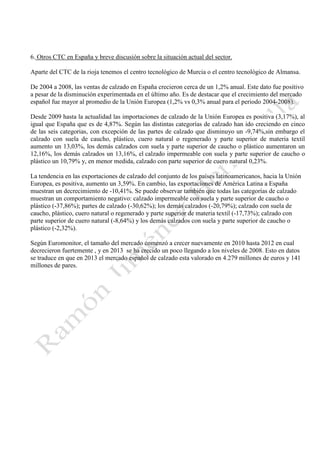 6. Otros CTC en España y breve discusión sobre la situación actual del sector.
Aparte del CTC de la rioja tenemos el centro tecnológico de Murcia o el centro tecnológico de Almansa.
De 2004 a 2008, las ventas de calzado en España crecieron cerca de un 1,2% anual. Este dato fue positivo
a pesar de la disminución experimentada en el último año. Es de destacar que el crecimiento del mercado
español fue mayor al promedio de la Unión Europea (1,2% vs 0,3% anual para el periodo 2004-2008).
Desde 2009 hasta la actualidad las importaciones de calzado de la Unión Europea es positiva (3,17%), al
igual que España que es de 4,87%. Según las distintas categorías de calzado han ido creciendo en cinco
de las seis categorias, con excepción de las partes de calzado que disminuyo un -9,74%,sin embargo el
calzado con suela de caucho, plástico, cuero natural o regenerado y parte superior de materia textil
aumento un 13,03%, los demás calzados con suela y parte superior de caucho o plástico aumentaron un
12,16%, los demás calzados un 13,16%, el calzado impermeable con suela y parte superior de caucho o
plástico un 10,79% y, en menor medida, calzado con parte superior de cuero natural 0,23%.
La tendencia en las exportaciones de calzado del conjunto de los países latinoamericanos, hacia la Unión
Europea, es positiva, aumento un 3,59%. En cambio, las exportaciones de América Latina a España
muestran un decrecimiento de -10,41%. Se puede observar también que todas las categorías de calzado
muestran un comportamiento negativo: calzado impermeable con suela y parte superior de caucho o
plástico (-37,86%); partes de calzado (-30,62%); los demás calzados (-20,79%); calzado con suela de
caucho, plástico, cuero natural o regenerado y parte superior de materia textil (-17,73%); calzado con
parte superior de cuero natural (-8,64%) y los demás calzados con suela y parte superior de caucho o
plástico (-2,32%).
Según Euromonitor, el tamaño del mercado comenzó a crecer nuevamente en 2010 hasta 2012 en cual
decrecieron fuertemente , y en 2013 se ha crecido un poco llegando a los niveles de 2008. Esto en datos
se traduce en que en 2013 el mercado español de calzado esta valorado en 4.279 millones de euros y 141
millones de pares.

 