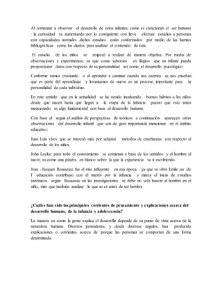 Al comenzar a observar el desarrollo de estos infantes, como es caracterizó el ser humano
: la curiosidad va aumentando por lo consiguiente con lleva efectuar estudios a personas
con capacidades normales .dichos estudios están conformados por medio de las fuentes
bibliográficas como los diarios para analizar el contenido de esta.
El estudio de los niños se empezó a realizar de manera objetiva. Por medio de
observaciones y experimentos; ya que como sabemos es ilógico que un infante pueda
proporcionar datos con respecto de su personalidad así como el desarrollo psicológico
Conforme vamos creciendo o al aprender a caminar cuando nos caemos se nos enseñan
que es parte del aprendizaje y levantarnos de nuevo es un proceso importante para la
personalidad de cada individuo.
En este sentido que en la actualidad se ha venido inculcando buenos hábitos a los niños
desde que nacen hasta que llegan a la etapa de la infancia puesto que esto antes
mencionado es algo fundamental con base al desarrollo humano.
Con base al seguir el análisis de perspectivas de teóricos a continuación aparecen otras
observaciones del desarrollo infantil que son de gran importancia mencionar en el ámbito
educativo:
Juan Luis vives: que se interesó más por adaptar métodos de enseñanzas con respecto al
desarrollo de los niños.
John Locke: para todo el conocimiento se comienza a base de los sentidos y el hombre al
nacer, es como una pizarra en blanco sobre la que la experiencia va ir escribiendo.
Jean –Jacques Rousseau: fue el más influyente en esa época ya que su obra Emile ou de
I` educación contribuyo con el interés por la infancia y marca el inicio de estudios
sistémicos según Rousseau en las investigaciones se debe no solo buscar al hombre en el
niño, sino que también analizar lo que se es antes de ser hombre
¿Cuáles han sido las principales corrientes de pensamiento y explicaciones acerca del
desarrollo humano, de la infancia y adolescencia?
La manera en como la gente explica el desarrollo depende de su punto de vista acerca de la
naturaleza humana. Diversos pensadores, y desde diversos ángulos, han producido
explicaciones o corrientes acerca de porque las personas se comportan de una forma
determinada.
 