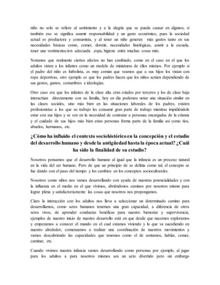 niño no solo se refiere al sentimiento y a la alegría que se pueda causar en algunos, si
también eso se significa asumir responsabilidad y un gasto económico, pues la sociedad
actual es productora y consumista, y al tener un niño generan más gastos tanto en sus
necesidades básicas como, comer, dormir, necesidades fisiológicas, asistir a la escuela,
tener una vestimentacion adecuada ,ropa, higiene entre muchas cosas más.
Notamos que realmente ciertos afectos no han cambiado, como en el caso en el que los
adultos visten a los infantes como un modelo de miniaturas de ellos mismos. Por ejemplo si
el padre del niño es futbolista, es muy común que veamos que a sus hijos los vistan con
ropa deportivas, otro ejemplo es que los padres hacen que los niños actúen dependiendo de
sus gestos, gustos, costumbres e ideologías.
Otro caso era que los infantes de la clase alta eran criados por terceros y los de clase baja
interactúan directamente con su familia, hoy en día podemos notar una situación similar en
las clases sociales, sino más bien en las situaciones laborales de los padres, existen
profesionistas a los que su trabajo les consumé gran parte de trabajo mientras impidiéndole
estar con sus hijos y se ven en la necesidad de contratar a personas encargadas de la crianza
y el cuidado de sus hijos más bien estas personas forma parte de la familia así como tíos,
abuelos, hermanos, etc.
¿Cómo ha influido el contexto sociohistóricoen la concepción y el estudio
del desarrollo humano y desde la antigüedad hasta la época actual? ¿Cuál
ha sido la finalidad de su estudio?
Nosotros pensamos que el desarrollo humano al igual que la infancia es un proceso natural
en la vida del ser humano. Pero de que un principio de se definía como tal, el concepto se
fue dando con el paso del tiempo y los cambios en los conceptos socioculturales.
Nosotros como niños nos vamos desarrollando con ayuda de nuestras potencialidades y con
la influenza en el medio en el que vivimos, abriéndonos caminos por nosotros mismo para
lograr plena y satisfactoriamente las cosas que nosotros nos propongamos.
Claro la interacción con los adultos nos lleva a seleccionar un determinado camino para
desarrollarnos, como seres humanos tenemos una gran capacidad, a diferencia de otros
seres vivos, de aprender conductas benéficas para nuestro bienestar y supervivencia,
ejemplos de nuestro inicio de nuestro desarrollo está en que desde que nacemos exploramos
y empezamos a conocer el mundo en el cual estamos viviendo y lo que va sucediendo en
nuestro alrededor, comenzamos a realizar una coordinación de nuestros movimientos y
vamos descubriendo las capacidades que tenemos como el de sentarnos, hablar, comer,
caminar, etc.
Cuando vivimos nuestra infancia vamos desarrollando como personas por ejemplo, al jugar
para los adultos a para nosotros mismos sea un acto divertido pero sin embargo
 