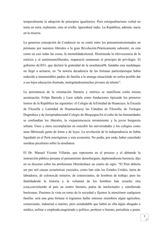 temporalmente la adopción de principios igualitarios. Pero esteigualitarismo verbal no
tenía en mira, realmente, sino al criollo. Ignorabaal indio. La República, además, nacía
en la miseria.

La generosa concepción de Condorcet no se contó entre los pensamientostomados en
préstamo por nuestros liberales a la gran Revolución.Prácticamente subsistió, en esta
como en casi todas las cosas, la mentalidadcolonial. Disminuida la efervescencia de la
retórica y el sentimientoliberales, reapareció netamente el principio de privilegio. El
gobierno de1831, que declaró la gratuidad de la enseñanza98, fundaba esta medidaque
no llegó a actuarse, en “la notoria decadencia de las fortunas particularesque había
reducido a innumerables padres de familia a la amarga situaciónde no serles posible dar
a sus hijos educación ilustrada, malográndosemuchos jóvenes de talento”.

La persistencia de la orientación literaria y retórica se manifiesta conla misma
acentuación. Felipe Barreda y Laos señala como fundaciones típicasde los primeros
lustros de la República las siguientes: el Colegio de laTrinidad de Huancayo, la Escuela
de Filosofía y Latinidad de Huamachucoy las Cátedras de Filosofía, de Teología
Dogmática y de Jurisprudenciadel Colegio de Moquegua.En el culto de las humanidades
se confundían los liberales, la viejaaristocracia terrateniente y la joven burguesía
urbana. Unos y otros secomplacían en concebir las universidades y los colegios como
unas fábricasde gente de letras y de leyes. La revolución de la independencia no había
liquidado en el Perú esterégimen y esta economía. No podía, por ende, haber cancelado
susideas peculiares sobre la enseñanza.

El Dr. Manuel Vicente Villarán, que representa en el proceso y el debatede la
instrucción pública peruana el pensamiento demoburgués, deplorandoesta herencia, dijo
en su discurso sobre las profesiones liberaleshace un cuarto de siglo: “El Perú debería
ser por mil causas económicas ysociales, como han sido los Estados Unidos, tierra de
labradores, de colonos,de mineros, de comerciantes, de hombres de trabajo; pero las
fatalidadesde la historia y la voluntad de los hombres han resuelto otra
cosa,convirtiendo al país en centro literario, patria de intelectuales y semillerode
burócratas. Pasemos la vista en torno de la sociedad y fijemos la atenciónen cualquiera
familia: será una gran fortuna si logramos hallar entresus miembros algún agricultor,
comerciante, industrial o marino; pero esindudable que habrá en ella algún abogado o
médico, militar o empleado,magistrado o político, profesor o literato, periodista o poeta.
                                                                                             5
 