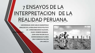 7 ENSAYOS DE LA
INTERPRETACION DE LA
REALIDAD PERUANA.
UNIVERSIDAD JOSÉ CARLOS MARIÁTEGUI
ANALISIS DE LA REALIDAD SOCIO POLITICO
LIC . EFREN MEDARDO HUAYAPA.
INTREGRANTES : HUGO ROMERO MAMANI
JUAN JOSE PACORIVILCA
EDWIN BANEGAS FLORES
ERLY CORDOVA FALCON
LIPA JARECCA
 