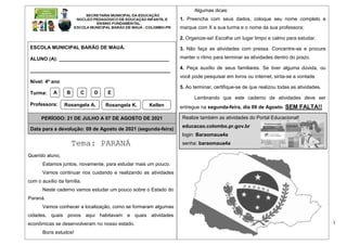 1
ESCOLA MUNICIPAL BARÃO DE MAUÁ.
ALUNO (A): ________________________________________
___________________________________________________
Nível: 4º ano
Turma:
Professora:
PERÍODO: 21 DE JULHO A 07 DE AGOSTO DE 2021
Data para a devolução: 09 de Agosto de 2021 (segunda-feira)
Tema: PARANÁ
Querido aluno,
Estamos juntos, novamente, para estudar mais um pouco.
Vamos continuar nos cuidando e realizando as atividades
com o auxílio da família.
Neste caderno vamos estudar um pouco sobre o Estado do
Paraná.
Vamos conhecer a localização, como se formaram algumas
cidades, quais povos aqui habitavam e quais atividades
econômicas se desenvolveram no nosso estado.
Bons estudos!
Algumas dicas:
1. Preencha com seus dados, coloque seu nome completo e
marque com X a sua turma e o nome da sua professora;
2. Organize-se! Escolha um lugar limpo e calmo para estudar.
3. Não faça as atividades com pressa. Concentre-se e procure
manter o ritmo para terminar as atividades dentro do prazo.
4. Peça auxílio de seus familiares. Se tiver alguma dúvida, ou
você pode pesquisar em livros ou internet, sinta-se a vontade.
5. Ao terminar, certifique-se de que realizou todas as atividades.
Lembrando que este caderno de atividades deve ser
entregue na segunda-feira, dia 09 de Agosto. SEM FALTA!!
A B E
C D
Rosangela A. Kellen
Rosangela K.
Realize também as atividades do Portal Educacional!
educacao.colombo.pr.gov.br
login: Baraomaua4a
senha: baraomaua4a
 