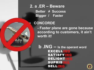 2. a .ER – Beware
Better ≠ Success
Bigger / Faster
CONCORDE
- Faster plane are gone because
according to customers, it ain’t
worth it!
b .ING – Is the operant word
EXCELLING
SATISFYING
DELIGHTING
SUPRISING
SELLING
 