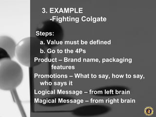 3. EXAMPLE
-Fighting Colgate
Steps:
a. Value must be defined
b. Go to the 4Ps
Product – Brand name, packaging
features
Promotions – What to say, how to say,
who says it
Logical Message – from left brain
Magical Message – from right brain
 