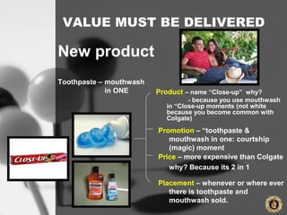 VALUE MUST BE DELIVERED
Product – name “Close-up” why?
- because you use mouthwash
in “Close-up moments (not white
because you become common with
Colgate)
New product
Toothpaste – mouthwash
in ONE
Promotion – “toothpaste &
mouthwash in one: courtship
(magic) moment
Price – more expensive than Colgate
why? Because its 2 in 1
Placement – whenever or where ever
there is toothpaste and
mouthwash sold.
 
