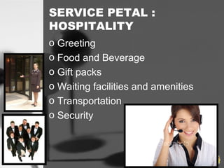 SERVICE PETAL :
HOSPITALITY
o Greeting
o Food and Beverage
o Gift packs
o Waiting facilities and amenities
o Transportation
o Security
 
