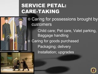 SERVICE PETAL:
CARE-TAKING
o Caring for possessions brought by
customers
Child care; Pet care, Valet parking,
Baggage handling
o Caring for goods purchased
Packaging; delivery
Installation; upgrades
 