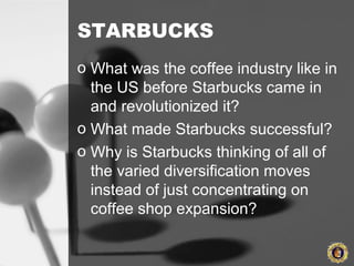 STARBUCKS
o What was the coffee industry like in
the US before Starbucks came in
and revolutionized it?
o What made Starbucks successful?
o Why is Starbucks thinking of all of
the varied diversification moves
instead of just concentrating on
coffee shop expansion?
 