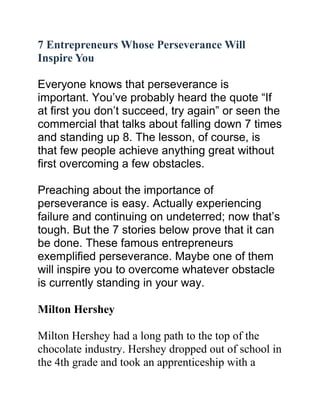 7 Entrepreneurs Whose Perseverance Will
Inspire You
Everyone knows that perseverance is
important. You’ve probably heard the quote “If
at first you don’t succeed, try again” or seen the
commercial that talks about falling down 7 times
and standing up 8. The lesson, of course, is
that few people achieve anything great without
first overcoming a few obstacles.
Preaching about the importance of
perseverance is easy. Actually experiencing
failure and continuing on undeterred; now that’s
tough. But the 7 stories below prove that it can
be done. These famous entrepreneurs
exemplified perseverance. Maybe one of them
will inspire you to overcome whatever obstacle
is currently standing in your way.
Milton Hershey
Milton Hershey had a long path to the top of the
chocolate industry. Hershey dropped out of school in
the 4th grade and took an apprenticeship with a
 