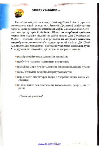 /знову у мандри...
JBBNr
Не заблукати у безмежному Світі зарубіжної літератури вам
допоможуть наші провідники. Мужній Прометей освічуватиме
дорогу, коли ви йтимете стежками міфів. Таємнича пані Алего­
рія подарує зустріч із байкою. Шлях до скарбниці одвічних
чеснот вам підкаже п^едрий на добрі справи Теперішнього
Різдва. Подолати численні перешкоди на островах життєвих
випробувань допоможе п’ятнадцятирічний капітан Дік Сенд.
А з Маленьким принцом ви побуваєте у космосі людської душі.
Мандруючи, їіе забувайте про правила творчого читача:
• розмірковуйте над художніми текстами;
• пробуйте голосом «оживити» прочитане;
• піклуйтесь про точність, ясність і виразність ваших думок;
• запам’ятовуйте секрети літературознавства;
• порівнюйте літературні твори з творами інших видів ми­
стецтва;
' не залишайте без розв’язання головоломки, ребуси, вікто­
рини.
Отож вирушаймо!
www.testosvit.com
 