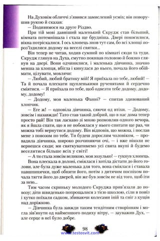 На Духовім обличчі з’явився замислений усміх; він повору­
шив рукою й сказав:
—Подивимося на друге Різдво.
При тій мові давніший маленький Скрудж став більший,
кімната потемнішала і стала ще брудніша. Двері покосилися,
вікна потріскалися. І ось хлопець знов тут сам, бо всі хлопці по­
роз’їздилися додому на веселі святки...
Він тепер не читав, ходив сумний по кімнаті сюди та туди.
Скрудж глянув на Духа, смутно покивав головою й боязко гля­
нув на двері. Вони одчинилися, і маленька дівчинка, значно
менша за хлопця, вбігла і кинулася до нього, почала його обій­
мати, цілувати, мовлячи:
—Любий, любий братику мій! Я приїхала по тебе, любий! —
Та й почала плескати щупленькими рученятами й сердечно
сміятися. —Я приїхала по тебе, щоб одвезти тебе додому, додо­
му, додому!
— Додому, моя маленька Фанні? — спитав здивований
хлопчик.
— Еге ж! — одповіла дівчинка, сяючи од втіхи. — Додому,
зовсім і назавжди! Тато став такий добрий, що в нас дома тепер
просто рай! Він так ласкаво зі мною розмовляв одного вечора,
як я йшла спати, що я не побоялася у нього спитати ще раз, чи
можна тобі вернутися додому. Він відповів, що можна, і послав
мене з повозом по тебе. Ти будеш дорослим чоловіком, —про­
вадила дівчинка, широко розчиняючи очі, — і вже ніколи не
вернешся сюди; ми святкуватимемо усі свята вкупі й будемо
веселитися більше всіх у світі!
—А ти стала зовсім великою, моя зозулько! —гукнув хлопець.
Вона плескала в долоні, сміялася і хотіла дістати до його го­
лови, але була дуже маленька для того, вона сміялася і ставала
навшпинячки, щоб обняти його, потім з дитячим поспіхом по­
чала тягти його до дверей, він же був зовсім не від того, щоб іти
за нею...
Тим часом скриньку молодого Скруджа прив’язали до по­
возу; діти швиденько попрощалися з тією школою, сіли в повіз
і хутко поїхали садком, збиваючи колесами іній та сніг з кущів
над доріжкою.
—Дівчинка була завжди таким тендітним створінням і мо­
гла зів’янути од найменшого подиху вітру, —зауважив Дух, —
але серце в неї було добре.
98 4 ^
www.testosvit.com
 