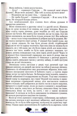 Вона вийшла, і вони розлучились.
— Духу! — скрикнув Скрудж. — Не показуй мені нічого
більше!.. Веди мене додому!.. Що тобі за втіха мучити мене!
— Подивися ще на одну тінь, —сказав Дух.
— Не треба більше! —скрикнув Скрудж. —Я не хочу її ба­
чити. Не показуй більше нічого.
Але невблаганний Дух схопив його обома руками й
примусив дивитись.
Вони опинилися в другому місці і в другій оселі. Кімната
була не дуже велика й не пишна, але дуже чепурна. Коло ка­
міну сиділа гарна дівчина, дуже подібна до тієї, що Скрудж
тільки що бачив. Він навіть був певний, що це та сама. Але він
хутко впевнився, що вона бу.па тільки дочкою тієї. Він побачив
і ту —вона стала тепер поважною й доброю матір’ю родини. Во­
на сиділа навпроти своєї дочки. У кімнаті був такий галас, що
аж у вухах лящало, бо там було кілька дітей; стурбований
Скрудж не міг їх одразу полічити. Про них ніяк не можна було
сказати, як у тій казці, що «їх було сорок дітей, але вони пово­
дилися так тихо, мовби то була одна дитина»; навпаки, тут
кожна дитина поводилася так, мов сорок дітей вкупі! Через те
в кімнаті був страшенний гармидер; але мати й дочка тим не
турбувалися, — вони сміялися й тішилися з дитячої радості.
Дочка навіть мішалася часом у дитячу забаву, любі пустуни
страх як до неї чіплялися...
Зненацька хтось застукав у двері; тоді дитячий гурт так
швидко кинувсь до дверей, що потяг за собою й молоду дівчину.
Сміючись та обсмикуючи своє розсмикане вбрання, вона опи­
нилася посередині веселого й буйного гурту; а гурток якраз
упору встиг зустріти батька. За батьком ішов чоловік, наванта­
жений забавками й подарунками на Різдво. Тоді вже зчинився
такий гамір та шарварок, що страх! Бідний посланець із крам­
ниці витримав страшенний напад; діти наставляли навколо
нього стільців, щоб добратися до нього; тягли в нього пакунки,
загорнуті в сірий напір; лізли до нього в кишені і, пограбував­
ши його зовсім, кинулися до батька; вішалися йому на шию,
спинались йому на ноги, на плечі, і все з такою великою
приязню! А скільки ж то було дивування та втішного гукання,
як почали розгортати пакунки по одному.
Коли це хтось крикнув з перестраху, побачивши, що наймен­
ша дитина поклала в рот маленьку забавочку, щоб дитина Гі не
ковтнула, бо то була ніби курочка, наліплена на дерев’яну тарі­
лочку. Однак зараз заспокоїлися, бо турбота була даремна, і знов
101 ^іф.
www.testosvit.com
 