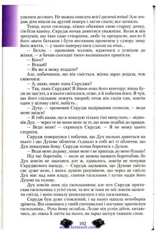 узялися до свого. Не можна описати всієї дитячої втіхи! Але зго­
дом діти пішли на другий поверх і лягли спати; все затихло.
Тепер, коли господар, ніжно обнявши свою старшу дочку,
сів біля каміну, Скрудж почав дивитися уважніше. Коли ж він
зрозумів, що таке саме створіння, любе та прекрасне, могло б
його звати батьком і бути весняним променем у сувору зиму
його життя, —у нього навернулися сльози на очах...
— Белло, — промовив чоловік, вдаючися з усміхом до
жінки, —я бачив сьогодні твого колишнього приятеля.
— Кого?
— Вгадай!
—Як же я можу вгадати?
Але, побачивши, що він сміється, жінка зараз додала, теж
сміючися:
—А, знаю, знаю: пана Скруджа?
—Так, пана Скруджа! Я йшов повз його контору; вікна бу­
ли не зап’яті, а в нього світилося, отже, я й побачив його. Я чув,
що його спільник лежить хворий; отож він сидів сам, зовсім
один у цілому світі, мабуть...
— Духу, — промовив Скрудж надірваним голосом, — веди
мене звідси!
—Я тобі казав, що я показую тільки тіні минулого,—відпо­
вів Лух, —через те не вини мене за те, що вони подібні до правди.
— Веди мене! — скрикнув Скрудж. — Я не можу цього
стерпіти.
Скрудж повернувся і побачив, що Дух пильно дивиться на
нього і що Духове обличчя з’єднало в собі всі ті обличчя, що
Дух показував йому. Скрудж почав боротися з Духом.
—Веди мене додому, лиши мене і не приходь до мене більше!
Під час боротьби, — коли це можна назвати боротьбою, бо
Дух зовсім не змагався, але ж, здавалось, зовсім не почував
Скруджевого нападу, — Скрудж зауважив, що Духове світло
сяє дуже ясно, і якось душею розуміючи, що через це світло
Дух має над ним владу, схопив гасильник і хутко надів його
Духові на голову.
Дух зовсім зник під гасильником; але хоч Скрудж прити­
скав гасильника з усієї сили, та все ж таки не міг зовсім загаси­
ти світла, і воно помалу розходилося з-під гасильника...
Скрудж був дуже стомлений, і на нього напала непоборна
дрімота. Він опинився у своїй спочивальні і востаннє притиснув
гасильника... Рука йому ослабла. Ледве він успів дійти, хитаю­
чись, до ліжка й лягти на нього, як зараз заснув тяжким сном.
102
www.testosvit.com
 
