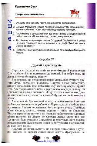 Прагнемо бути
творчими читачами
^ 1. Опишіть зовнішність гостя, який завітав до Скруджа.
Ш2. Що Дух Минулого Різдва показав Скруджу? Як старий реагу­
вав на побачене? Свої відповіді підтвердіть текстом.
Ш3. Прочитайте в особах уривок від слів: «Знову Скрудж побачив
себе» до слів; «Вона вийшла, і вони розлучились».
і 4. Як дівчина охарактеризувала Скруджа? Порівняйте її слова
і вчинки головного героя, описані в І строфі. Який висновок
можна зробити?
5. Поясніть, чому Скрудж не хотів більше бачити Духа І/Іинулого
Різдва.
Строфа III
Другий з трьох духів
Скрудж спав; далі захропів на всю кімнату й прокинувся.
Сів на ліжку й став приходити до пам’яті. Він добре знав, що
дзвін знову виб’є першу годину.
Він почував, що прокинувся якраз упору, щоб зустріти дру­
гого Духа, посланого Марлеєм. Скрудж почав пильнувати
запону коло ліжка, щоб побачити, яку частину одсуне другий
Дух. Але змерз, отак сидячи, а через те сам одсунув запону, ліг
і знов почав пильно дивитись. Йому хотілося покликати Духа,
як він з’явиться, не злякатися, та щоб Дух не застав його неспо­
дівано...
Але ж хоч він був готовий на все, та не був готовий до того,
щоб перед ним нічого не робилося. Через те, коли пробило пер­
шу годину й ніхто не з’явився, його огорнув страх. Пройшло
п’ять хвилин, десять... чверть години — ніхто не з’являвся.
Тільки червонясте світло, з тої пори, як вибило годину, ринуло
цілим потоком на ліжко, де Скрудж лежав увесь той час.
Це світло було страшне Скруджеві й турбувало йогб більше,
ніж дванадцять Духів разом, бо він не міг угадати, що то за світ­
ло й до чого воно...
Нарешті він почав думати, що джерело того світла в сусід­
ній кімнаті, бо справді світло йшло звідти. Зрозумівши це.
103 ^
www.testosvit.com
 
