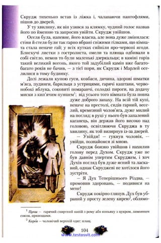 Скрудж тихенько встав із ліжка і, чалапаючи пантофлями,
пішов до дверей.
У ту хвилину, як він узявся за клямку, чудний голос назвав
його по йменню та запросив увійти. Скрудж увійшов.
Оселя була, напевне, його власна, але вона дуже змінилася:
стіни й стеля були так гарно вбрані свіжими гілками, що кімна­
та стала неначе гай; у всіх кутках сяйніли яро-червоні ягоди.
Блискучі листки з гостролиста, омели та плюща одбивали в
собі світло, немов то були маленькі дзеркальця; в каміні горів
такий великий вогонь, якого той задубілий камін вже багато-
багато років не бачив, — з тієї пори, як Скрудж і Марлей осе­
лилися в тому будинку.
Долі лежали купою гуси, ковбаси, дичина, здорові шматки
м’яса, пудинги, барильця з устрицями, гарячі каштани, черво­
нобокі яблука, соковиті помаранчі, солодкі пироги, на додачу
миски з кип’ячим пуншем’; від усього того кімната була повна
дуже доброго запаху. На всій тій купі,
неначе на престолі, сидів гарний, весе­
лий, кремезний чолов’яга, дуже милий
на погляд; в руці у нього був запалений
каганець, він держав його високо над
головою, освітлюючи Скруджа в ту
хвилину, як той визирнув із-за дверей.
— Увійди! — гукнув чоловік, --
увійди, познайомся зі мною.
Скрудж боязко увійшов і нахилив
голову перед Духом. Скрудж уже не
був давнім упертим Скруджем, і хоч
Духів погляд був дуже ясний та ласка­
вий, однак Скруджеві не хотілося його
зустріти.
— я Дух Теперішнього Різдва, —
промовив здоровань, — подивися на
мене!
Скрудж покірно глянув. Дух був уб­
раний у просту зелену кирею^, облямо-
’ Пунш — гарячий сп и р тн и й напій з р ом у а бо коньяку з цукром , л и м он н и м
СОКОМ, прянощ ам и.
^ К и р ^ — чол овічи й верхній одяг; плащ.
www.testosvit.com
 