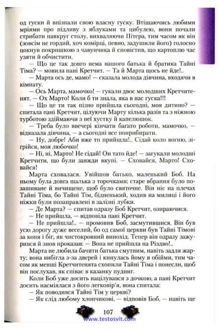од гуски й впізнали свою власну гуску. Втішаючись любими
мріями про підливу з яблуками та цибулею, вони почали
стрибати навкруг столу, вихваляючи Пітера, тим часом як він
(зовсім не гордиіі, хоч комірці, певно, задушили його) голосно
цокнув покришкою з чавунчика й сповістив, що картоплю час
узяти й обчистити.
— Що це так довго нема вашого батька й братика Тайні
Тіма? —мовила пані Кретчит. —Та й Марта ш;ось не йде!..
— Марта ось де, мамо! —сказала молода дівчина, входячи в
кімнату.
—Ось Марта, мамочко! —гукали двоє молодших Кретчите-
нят. —Ох Марто! Коли б ти знала, яка в нас гуска!!!
— Що це ти так пізно прийшла сьогодні, моя дитино? —
спитала пані Кретчит, цілуючи Марту кілька разів та з ніжною
турботою здіймаючи з неї хустку й капелюшок.
— Треба було ввечері кінчати багато роботи, мамочко, —
відказала дівчина, —а сьогодні все поприбирати.
— Ну, добре! Аби вже ти прийшла!.. Сідай коло вогню, зі­
грійся, моя любочко!
—Ні, ні, Марто! Не сідай! Он тато йде! —загукали молодші
Кретчити, що були завжди вкупі. — Сховайся, Марто! Схо­
вайся!
Марта сховалася. Увійшов батько, маленький Боб. На
ньому була довга шалька з торочками; старе вбрання було по­
зашиване й вичищене, щоб було святочне. Він ніс на плечах
Тайні Тіма, бо Тайні Тім, бідненький, ходив на милиці і його
ніжки були позаправлені в залізні лубки.
—Де Марта? —спитав одразу Боб Кретчит, озираючися.
— Не прийшла, —відповіла пані Кретчит.
— Не прийшла!.. — промовив Боб, засмутившися. Він був
усю дорогу дуже веселий, бо од самої церкви був Тайні Тімові
за коня і біг, як чистокровний винохід. Тепер він одразу зажу­
рився й знов проказав: —Вона не прийшла на Різдво!..
Марта не любила бачити батька смутним, навіть задля жар­
ту; вона вибігла з-за дверей і кинулась йому в обійми, тим ча­
сом як менші Кретчитенята схопили Тайні Тіма і понесли, щоб
він послухав, як співає в казанку пудинг.
Коли Боб уже досить націлувався з дочкою, а пані Кретчит
досить насміялася з його легковір’я, вона спитала:
—Як поводився Тайні Тім у церкві?
—Як слід любому хлопчикові, —відповів Боб, —навіть ще
107 ^
www.testosvit.com
 