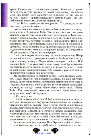 краще. Сидячи часто сам, він звик думати, і йому часто прихо­
дять на думку дуже чудні речі. Вертаючися додому, вій сказав
мені, що, певне, його запримітили в церкві, бо він каліка:
«Мені, —каже, —приємно нагадувати всім на Різдво Того, хто
робив калік ходячими, а сліпих видющими»...
Голос Боба тремтів, як він говорив те... Тім росте, розумні-
щає, а чи одужає він коли?..
Боб не вспів нічого більше додати, бо стало чутно, як засту­
кала милиця об підлогу; Тайні Тім разом з братом і сестрою
увійшов у кімнату й сів на своїй лавочці коло вогню. Тоді Боб...
налив у кухоль джину, поклав туди одну цитрину і, розколо­
тивши теє питво, поставив до вогню, щоб закипіло. Пітер і тії
всезнайки, малі Кретчитенята, пішли по гуску й принесли її
урочисто. Гуска справила таке враження, неначе то була якась
надзвичайна птаха, дивніша за чорного лебедя, та й справді, в
цій господі гуска з’являлася дуже рідко.
Господиня заправляла підливу, що кипіла в риночці; Пітер
надзвичайно швидко розтирав картоплю; Белінда всипала цу­
кор в підливу з яблук; Марта обтирала гарячі тарілки; Боб
посадив Тайні Тіма коло себе в кінці столу; малі Кретчитенята
поставили для всіх стільці, не забувши й за себе, а далі, сівши
на свої місця, повстромлювали собі ложки в рот, щоб він не
просив гуски, доки до них дійде черга.
Аж ось полумисок поставили на стіл, і Боб проказав моли­
тву. Після молитви всі поважно вмовкли, бо пані Кретчит,
помалу оглянувши патика, лагодилася встромити його гусці в
грудину. Але як вона вже розрізала гуску й звідти показалася
начинка, то навкруг столу пішло тільки шепотіння... Навіть
Тайні Тім, заохочений двома молодшими Кретчитенятами,
застукав ножем об стіл і гукнув:
—Ох, яка гуска!
Ніколи не було такої гуски! Боб сказав, що він не вірить,
щоб коли-небудь пекли таку гуску. Всі дивувалися, що вона була
така ніжна, пахуча, велика і така дешева. Разом із підливою з
яблуками й тертою картоплею гуска була зовсім добрим обідом
для всієї сім’ї. Справді, як з великою втіхою зауважила пані
Кретчит (побачивши маленький шматочок кістки на полуми­
ску), вони ще навіть не з’їли всієї гуски. Всі наїлися, а молодші
Кретчитенята замурзалися начинкою аж по самі брови.
Белінда перемінила тарілки. Пані Кретчит вийшла з кімна­
ти сама (вона не хотіла свідків!), пішла, щоб вийняти пудинг
Ф 108 фwww.testosvit.com
 