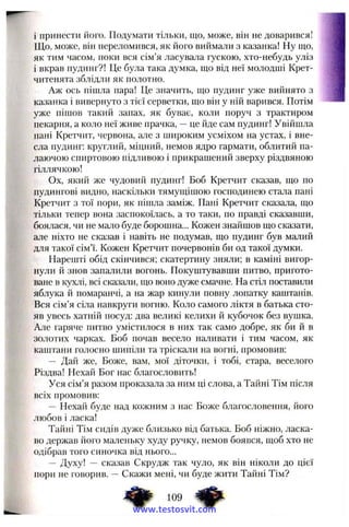 і принести його. Подумати тільки, що, може, він не доварився!
Що, може, він переломився, як його виймали з казанка! Ну що,
як тим часом, поки вся сім’я ласувала гускою, хто-небудь уліз
і вкрав пудинг?! Це була така думка, що від неї молодші Крет-
читенята зблідли як полотно.
Аж ось піщла пара! Це значить, що пудинг уже вийнято з
казанка і вивернуто з тієї серветки, що він у ній варився. Потім
уже піщов такий запах, як буває, коли поруч з трактиром
пекарня, а коло неї живе прачка, —це йде сам пудинг! Увійшла
пані Кретчит, червона, але з широким усміхом на устах, і вне­
сла пудинг: круглий, міцний, немов ядро гармати, облитий па­
лаючою спиртовою підливою і прикрашений зверху різдвяною
гіллячкою!
Ох, який же чудовий пудинг! Боб Кретчит сказав, що по
пудингові видно, наскільки тямущішою господинею стала пані
Кретчит з тої пори, як пішла заміж. Пані Кретчит сказала, що
тільки тепер вона заспокоїлась, а то таки, по правді сказавши,
боялася, чи не мало буде борошна... Кожен знайшов що сказати,
але ніхто не сказав і навіть не подумав, що пудинг був малий
для такої сім’ї. Кожен Кретчит почервонів би од такої думки.
Нарешті обід скінчився; скатертину зняли; в каміні вигор­
нули й знов запалили вогонь. Покуштувавши питво, пригото­
ване в кухлі, всі сказали, що воно дуже смачне. На стіл поставили
яблука й помаранчі, а на жар кинули повну лопатку каштанів.
Вся сім’я сіла навкруги вогню. Коло самого ліктя в батька сто­
яв увесь хатній посуд: два великі келихи й кубочок без вушка.
Але гаряче питво умістилося в них так само добре, як би й в
золотих чарках. Боб почав весело наливати і тим часом, як
каштани голосно шипіли та тріскали на вогні, промовив:
— Дай же. Боже, вам, мої діточки, і тобі, стара, веселого
Різдва! Нехай Бог нас благословить!
Уся сім’я разом проказала за ним ці слова, а Тайні Тім після
всіх промовив:
— Нехай буде над кожним з нас Боже благословення, його
любов і ласка!
Тайні Тім сидів дуже близько від батька. Боб ніжно, ласка­
во держав його маленьку худу ручку, немов боявся, щоб хто не
одібрав того синочка від нього...
— Духу! — сказав Скрудж так чуло, як він ніколи до цієї
пори не говорив. —Скажи мені, чи буде жити Тайні Тім?
109
www.testosvit.com
 