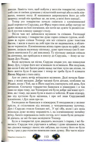 шкоди. Замість того, щоб побути у веселім товаристві, сидить
собі сам зі своїми думками у вільготній конторі або в своїх кім­
натах, повних пилу. Я наважився запрошувати його до себе
щороку; нехай він приймає це, як хоче, а мені його шкода!..
Тепер усе товариство почало сміятися з племінникової
надії перемогти Скруджа, але Фред через свою добру натуру не
дуже зважав на їхні посмішки, він хотів ще дужче їх розвесели­
ти й пустив пляшку навкруг столу.
Після чаю всі зайнялися музикою та співами. Господарі
любили музику, і товариство дуже гарно співало гуртом, особ­
ливо ж гарно снівав Топнер; він міг співати дуже товстим
басом, і жили в нього на лобі при тім не надималися, а облич­
чя не червоніло. Племінникова жінка гарно грала на арфі і, між
іншим, заграла маленьку пісеньку, дуже простеньку (ви її сви­
стати вивчилися б у дві хвилини). Ту пісеньку завжди співала
та дівчинка, що приїздила в школу до Скруджа, —йому це на­
гадав Дух Різдва.
Коли залунала ця пісня, Скрудж згадав усе, що показував
йому Дух, і серце його все м’якшало та м’якшало. Він подумав,
що коли б він міг багато років назад частіше чути цю пісню, то
його життя було б щасливе і тепер не треба було б кликати
Якова Марлея з того світу.
Але не увесь вечір втішалися музикою. Далі почали бави­
тись у всякі вигадки. Добре часами бути дітьми, особливо на
Різдво, коли і Той, що в Його пам’ять святкують сей день, був
дитиною. Спочатку товариство бавилося в піжмурки; і я так
само не вірю тому, що Топнерові очі були добре зав’язані хуст­
кою, як і тому, що вони були в нього в чоботях, я маю підозру,
що під хусткою була щілинка, і нро неї знав Скруджевий
племінник, і Дух знав про це.
Господиня не бавилася в піжмурки; її посадовили у велике
крісло, зі стільчиком під ногами, у чепурненькому куточку.
Дух і Скрудж стояли близько неї... у грі «Як, коли і де» вона
показала дуже велику вправність і, на племінникову потайну
втіху, багато переважила своїх сестер, хоч і вони були догадли­
ві дівчата, це міг би вам засвідчити Топнер.
Було в товаристві душ двадцять молодих і старих, і всі ба­
вилися. Скрудж теж утручався в забаву і дуже цікавився всім,
що діялося навкруг нього; він забував, що голосу його не було
чути, і раз у раз голосно вимовляв свою думку. Він часто відга-
8Зарубіжна література, 6кл. т ш т 113
www.testosvit.com
 