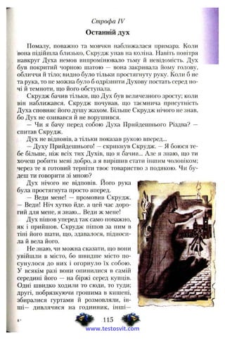 Строфа IV
Останній дух
Помалу, поважно та мовчки наближалася примара. Коли
вона підійшла близько, Скрудж упав на коліна. Навіть повітря
навкруг Духа немов випромінювало тьму й невідомість. Дух
був покритий чорною шатою — вона закривала йому голову,
обличчя й тіло; видно було тільки простягнуту руку. Коли б не
та рука, то не можна було б одрізнити Духову постать серед но­
чі й темноти, що його обступала.
Скрудж бачив тільки, що Дух був величезного зросту; коли
він наближався, Скрудж почував, що таємнича присутність
Духа сповняє його дущу жахом. Більще Скрудж нічого не знав,
бо Дух не озивався й не ворушився.
— Чи я бачу перед собою Духа Прийдешнього Різдва? —
спитав Скрудж.
Дух не відповів, а тільки показав рукою вперед...
—Духу Прийдешнього! ~ скрикнув Скрудж. —Я боюся те­
бе більше, ніж всіх тих Духів, що я бачив... Але я знаю, що ти
хочеш робити мені добро, а я вирішив стати іншим чоловіком;
через те я готовий терпіти твоє товариство з подякою. Чи бу­
деш ти говорити зі мною?
Дух нічого не відповів, його рука
була простягнута просто вперед.
— Веди мене! — промовив Скрудж.
— Веди! Ніч хутко йде, а цей час доро­
гий для мене, я знаю... Веди ж мене!
Дух пішов уперед так само поважно,
як і прийшов. Скрудж пішов за ним в
тіні його шати, що, здава^тося, підноси­
ла й вела його.
Не знаю, чи можна сказати, що вони
увійшли в місто, бо швидше місто по­
сунулося до них і огорнуло їх собою,
у всякім разі вони опинилися в самій
середині його — на біржі серед купців.
Одні швидко ходили то сюди, то туди;
другі, побрязкуючи грошима в кишені,
збиралися гуртами й розмовляли, ін­
ші— дивлячися на годинник, інші—
115 ^
www.testosvit.com
 