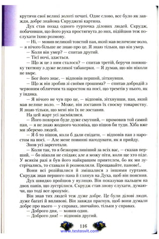 крутячи свої великі золоті печаті. Одне слово, все було як зав­
жди, добре знайома Скруджеві картина.
Дух став позад одного гурточка ділових людей. Скрудж,
побачивши, що його рука простягнута до них, підійшов теж по­
слухати їхню розмову.
—Ні, —мовив великий товстий пан, який мав величезне воло,
—я нічого більше не знаю про це. Я знаю тільки, що віп умер.
—Коли він умер? —спитав другий.
—Тієї ночі, здається.
—Що ж це з ним сталося? —спитав третій, беручи понюш­
ку тютюну з дуже великої табакерки. —Я думав, що він ніколи
не вмре.
— Бог його знає, —відповів перший, зітхнувши.
—Що ж він зробив зі своїми грошима? —спитав добродій з
червоним обличчям та наростом на носі, що тремтів у нього, як
у індика.
—Я нічого не чув про це, — відповів, зітхнувши, пан, який
мав велике воло. — Може, він зоставив їх своєму товариству.
Я знаю тільки, що мені він їх не зоставив.
На цей жарт усі засміялися.
—Його похорон буде дуже смутний, —промовив той самий
пан, —я не знаю жодного чоловіка, що пішов би туди. Хіба вже
ми зберемо людей.
—Я б то пішов, коли б дали снідати, —відповів пан з наро­
стом на носі. —Але мене повинні нагодувати, як я прийду.
Знов усі зареготали.
—Коли так, то я безкорисливіший за всіх вас, —сказав пер­
ший, —бо ніколи не снідаю; але я можу піти, коли ще хто піде.
У всякім разі я був його найкраиіим приятелем, бо як ми зу­
стрічались, то ставали й розмовляли. Прощавайте, панове!..
Вони всі розійшлися й змішалися з іншими гуртами.
Скрудж знав першого пана й глянув на Духа, щоб він пояснив.
Дух швидко пройшов у вулицю. Він показував пальцем на
двох панів, що зустрілися. Скрудж став знову слухати, думаю­
чи, що тоді все зрозуміє.
Він знав тих людей теж дуже добре. Це були ділові люди,
дуже багаті й впливові. Він завжди прагнув, щоб вони думаіш
добре про нього —у справах, звичайно, тільки у справах.
—Доброго дня, —мовив один.
—Доброго дня! —відповів другий.
www.testosvit.com
 