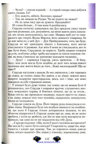 —Чули? —спитав перший. —А старий скнара таки добувся
свого, сконав. Га?
— Еге, кажуть, нібито. Холодно, правда?
—Так, як завжди на Різдво. Чи ви ходите на лижах?
— Ні, ні, нема часу про це думати. Продавайте!
Ні слова більше... З тим вони й розійшлися.
Скрудж спочатку здивувався, що Дух приділяє увагу таким
пустим розмовам, але, розуміючи, що вони мають щось означа­
ти, він почав дошукуватись, що саме. Навряд щоб усе те гово­
рилося про смерть Якова Марлея, його давнього товариша, бо
це вже минуло, а цей Дух —Дух Прийдешнього, того, що буде.
Скрудж не міг пригадати нікого з близьких, кого могли
стосуватися ті розмови. Але кого б вони не стосувалися, все те
має бути йому, Скруджеві, на користь. Треба уважно стежити
за усім, особливо добре треба наглядати за своєю власною тін­
ню, як вона з’явиться: це допоможе відгадати таємниці...
— Духу! — скрикнув Скрудж, увесь тремтячи. — Я бачу,
бачу; моя доля могла бути подібна до долі того нещасливого
чоловіка; моє життя йшло до того... Боже милосердний! Що це
таке?!
Скрудж одступив з жахом, бо все змінилося, і він торкався
до ліжка, до голого ліжка без завіси, а на ліжку лежало щось
накрите подертим простирадлом, щось, хоч і німе, але воно
говорило за себе страшною мовою.
У кімнаті було дуже темно, так темно, що не можна було її
роздивитись, хоч Скрудж і озирався кругом, слухаючись яко­
гось невідомого пориву й боячися пізнати, що це за оселя...
Бліде світло, що проходило знадвору, падало просто на ліжко,
а на ліжку лежало тіло того чоловіка, окраденого, покинутого,
ніким не оплаканого.
Скрудж глянув на Духа. Його тверда рука показувала в го­
лови ліжка. Покривало було так недбало накинуте на покійни­
ка, що коли б Скрудж тільки доторкнувся пальцем, то все
обличчя відкрилося б. Скрудж думав про це, знав, як це легко
зробити, і хотів це зробити, але він не мав сили відгорнути по­
кривало, так само як не міг віддалити від себе Духа.
...Скрудж подумав: «Що, коли б цього чоловіка воскресити?
Які могли б у нього бути спогади? Скаредність, здирство, жор­
стокість і клопіт про наживу. Так, до хорошого кінця довели
вони, нічого сказати!» Він лежав у темному, порожньому домі.
^ 417
www.testosvit.com
 