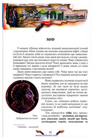 МІФ
у книжці «Цікава міфологія» відомий американський учений
і письменник Айзек Азімов так пояснює походження міфів; «Люди
не були б людьми, якби не задавались питаннями про навколиш­
ній світ. Багато тисяч років тому вони виглядали з печер і розмір­
ковували над тим, що поставало перед їх очима. Чому з’являється
блискавка? Звідки прилетів вітер? Чому приходить зима, і чому з
ЇЇ приходом усі дерева і кущі вмирають? І яким чином усі вони
знову оживають з настанням весни?
Люди замислювались про самих себе. Чому вони час від часу
хворіють? Чому старіють і вмирають? Хто першим навчив їх кори­
стуватись вогнем і ткати полотно?
Вони задавались великою кількістю й
інших запитань, але не знаходили на них
відповіді. За тих часів не було науки;
людству ще належало навчитись дослі­
джувати навколишнє, щоб на основі ре­
зультатів досліджень відкривати закони
влаштування світу.
Єдине, що лишалося робити первіс­
ній людині, то це самій вигадувати те, що
уявлялось їй найбільш логічними^ «від­
повідями».
Так народилися міфи (від грецьк.:
слово, розповідь) —розповіді, які переда­
ють уявлення давніх людей про богів,
легендарних героїв, походження та
Зевс.
Зображення на камеї
1Логічний — розумний.
10
www.testosvit.com
 