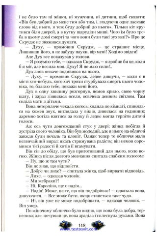 і не було там ні жінки, ні мужчини, ні дитини, щоб сказати:
«Він був добрий до мене тим або тим, і, згадуючи одне ласкаве
слово від нього, я теж буду добрий до нього». Тільки кіт кру­
тився біля дверей, а в кутку шаруділи миші. Чого їм було тре­
ба в цьому домі смерті та чого вони були такі зухвалі?» Про це
Скрудж не зважився думати.
— Духу, — промовив Скрудж, — це стравіне місце.
Лишивши його, я не забуду науки, вір мені! Ходімо звідси!
Але Дух все показував у голови.
—Я розумію тебе, —одказав Скрудж, —я зробив би це, коли
б я міг, але несила моя. Духу! Я не маю сили!..
Дух знов неначе подивився на нього.
— Духу, — промовив Скрудж, ледве дишучи, — коли є в
місті хто-небудь, кого хоч трохи стурбувала смерть цього чоло­
віка, то, благаю тебе, покажи мені його.
Дух в одну хвилину розгорнув, немов крило, свою чорну
шату, і зараз з’явилася оселя, освічена денним світлом. Там
сиділа мати з дітьми.
Вона нетерпляче чекала когось: ходила по кімнаті, спиняла­
ся на кожен звук, виглядала у вікно, дивилася на годинник;
даремно хотіла взятися за голку й ледве могла терпіти дитячі
голоси.
Аж ось чути довгожданий стук у двері; жінка побігла й
зустріла свого чоловіка. Він був молодий, але в нього на обличчі
завжди були печаль та клопіт. Однак тепер те обличчя мало
незвичайний вираз: якась стримувана радість; він немов соро­
мився тієї радості й хотів її вгамувати.
Він сів до обіду, що був приготований для нього, коло во­
гню. Жінка після довгого мовчання спита./іа слабким голосом:
— Ну, що ж там чути?
Він не знав, що відповісти.
—Добре чи лихе? —спитала жінка, щоб вирвати відповідь.
—Лихе, —одказав чоловік.
— Ми жебраки?!
—Ні, Кароліно, ще є надія...
— Надія! Може, на те, що він подобрішає! —одказала вона,
дивуючися. — Все може бути, якщо станеться таке чудо.
— Ні, він уже не може подобрішати, — одказав чоловік. —
Він умер.
По жіночому обличчю було видно, що вона була добра, тер­
пелива; але, почувши це, вона зраділа і сплеснула руками. Вона
118 ^
www.testosvit.com
 