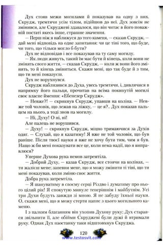 Дух стояв межи могилами й показував на одну з них.
Скрудж, тремтячи усім тілом, підійшов до неї. Дух зовсім не
змінився, але Скруджеві здавалося, що він читає в його поваж­
ній постаті якесь інше, страшне значення.
—Перш ніж я наближуся до того каменя, —сказав Скрудж, —
дай мені відповідь на одне запитання: чи це тіні того, що буде,
чи того, що тільки могло б бути?
Дух не відповідав і все показував на ту саму могилу.
—Як люди живуть, такий їм має бути й кінець, коли вони не
змінять свого життя, —сказав Скрудж, —коли ж вони його змі­
нять, то й кінець зміниться. Скажи мені, що так буде й з тим,
що ти мені показуєш.
Дух не ворухнувся.
Скрудж наблизився до Духа, увесь тремтячи, і, дивлячися в
напрямку його пальця, прочитав на всіма покинутій могилі
своє власне ймення: «Ебенезер Скрудж».
— Невже?! — скрикнув Скрудж, упавши на коліна. — Нев­
же той чоловік, що лежав на ліжку, —це я?.. Дух показав паль­
цем на нього, а тоді знов на могилу.
— Ні, Духу! О ні, ні!
Але палець не ворушився.
— Духу! — скрикнув Скрудж, міцно тримаючися за Духів
одяг. — Слухай, що я казатиму! Я вже не той чоловік, що був
раніше. Після твоєї науки я вже не хочу бути тим, чим я був.
Нащо ж би мені показувати все це, коли нема надії, що я випра­
влюся?
Уперше Духова рука немов затремтіла.
—Добрий Духу, — казав Скрудж, все стоячи на колінах, —
ти жалієш мене; запевни мене, що я можу змінити ті тіні, що ти
мені показував, коли зміню своє життя.
Добра рука затремтіла.
—Я шануватиму в своєму серці Різдво і думатиму про ньо­
го цілий рік! Я спокутую минуле теперішнім і майбутнім. Усі
три Духи будуть завжди зі мною. Я не забуду їхньої науки.
О, скажи мені, що я можу стерти напис з цього могильного ка­
меню.
І з палким благанням він ухопив Духову руку; Дух старав­
ся звільнити її, але обійми Скруджеві були дужі й втримали
руку. Однак Дух наостанку таки відштовхнув Скруджа.
120 4 ^www.testosvit.com
 