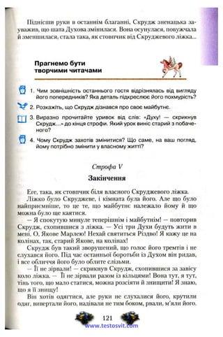 Піднісши руки в останнім благанні, Скрудж зненацька за­
уважив, що шата Духова змінилася. Вона осунулася, повужчала
й зменшилася, стала така, як стовпчик від Скруджевого ліжка...
Прагнемо бути
творчими читачами
1. Чим зовнішність останнього гостя відрізнялась від вигляду
його попередників? Яка деталь підкреслює його похмурість?
2. Розкажіть, ш,о Скрудж дізнався про своє майбутнє.
Г Г Ї 3. Виразно прочитайте уривок від слів: «Духу! — скрикнув
Скрудж...» до кінця строфи. Який урок виніс старий з побаче­
ного?
4. Чому Скрудж захотів змінитися? Що саме, на ваш погляд,
йому потрібно змінити у власному житті?
Строфа V
Закінчення
Еге, така, як стовпчик біля власного Скруджевого ліжка.
Ліжко було Скруджеве, і кімната була його. Але ш;о було
найприємніше, то це те, що майбутнє належало йому й що
можна було ще каятися.
—Я спокутую минуле теперішнім і майбутнім! —повторив
Скрудж, схопившися з ліжка. — Усі три Духи будуть жити в
мені. О, Якове Марлею! Нехай святиться Різдво! Я кажу це на
колінах, гак, старий Якове, на колінах!
Скрудж був такий зворушений, що голос його тремтів і не
слухався його. Під час останньої боротьби із Духом він ридав,
і все обличчя його було облите слізьми.
— Її не зірвали! —скрикнув Скрудж, схопившися за завісу
коло ліжка. — Її не зірвали разом із кільцями! Вона тут, я тут,
тінь того, що мало статися, можна розсіяти й знищити! Я знаю,
що я Гі знищу!
Він хотів одягтися, але руки не слухалися його, крутили
одяг, вивертали його, надівали не тим боком, рвали, м’яли його.
www.testosvit.com
 