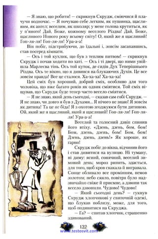 —я знаю, що робити! —скрикнув Скрудж, сміючися й пла­
чучи водночас. —Я почуваю себе легким, як пушинка, щасли­
вим, як ангел; веселим, як школяр; у мене голова крутиться, як
у п’яного! Дай, Боже, кожному веселого Різдва! Дай, Боже,
щасливого Нового року всьому світу! О, який же я щасливий!
Гоп-ля-ля! Гоп-ля-ля! Ура-а-а!
Він побіг, підстрибуючи, до їдальні і, зовсім засапавшись,
став посеред кімнати.
— Ось і той кухлик, що був з теплим питвом! — скрикнув
Скрудж і почав ходити по хаті. — Ось і ті двері, що ними увій­
шла Марлеєва тінь. Ось той куток, де сидів Дух Теперішнього
Різдва. Ось те вікно, що я дивився на блукаючих Духів. Це все
зовсім правда! Все це сталося. Ха-ха-ха! Ха-ха-ха!
Цей сміх був хороший, добрий сміх, особливо для того
чоловіка, що вже багато років як одвик сміятися. Той сміх ві­
щував, що Скрудж буде тепер часто весело сміятися.
—Я не знаю, який день сьогодні, —сказав сам собі Скрудж. —
Я не знаю, чи довго я був з Духами... Я нічого не знаю! Я зовсім
як дитина! Та це не біда! Я з охотою згоджуюся бути дитиною.
Ой, який же я щасливий, який я щасливий! Гоп-ля-ля! Гоп-ля-
ля! Ура-а-а!
Веселий та голосний дзвін спинив
його втіху. «Дзень, дзень, бом, бом!
Бом, дзень, дзень, бом! Бом, бом!
Дзень, дзень, дзень!» Як хороше, як
гарно!
Скрудж побіг до вікна, відчинив його
і став дивитися на вулицю. Ні туману,
ні диму: ясний, сонячний, веселий зи­
мовий день; мороз рипить, здається,
для того, щоб кров скакала й вигравала.
Сонце облива.яо все промінням, немов
золотом; небо сяяло, повітря було над­
звичайно свіже й приємне, а дзвони так
весело дзвонили. Чудово! Чудово!
— Який сьогодні день? — гукнув
Скрудж хлопчикові у святочній одежі,
що блукав поблизу, може, для того,
щоб подивитися на Скруджа.
—Га? —спитав хлопчик, страшенно
здивований.
ф . тwww.testosvit.com
 