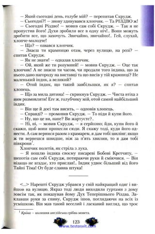 —Який сьогодні день, голубе мій? —перепитав Скрудж.
—Сьогодні?! —знову здивувався хлопчик. —Та РІЗДВО ж!
— Сьогодні Різдво! — мовив сам собі Скрудж. — Так я не
пропустив його! Духи зробили все в одну ніч!.. Вони можуть
зробити все, що захочуть. Звичайно, звичайно!.. Гей, слухай,
хлопче-молодче!
— Що? —озвався хлопчик.
— Знаєш ти крамницю отам, через вулицю, на розі? —
спитав Скрудж.
—Як не знати! ~ одказав хлопчик.
— Ой, який же ти розумний! — мовив Скрудж. — Оце так
хлопчик! А не знаєш ти часом, чи продали того індика, що за
нього дано нагороду на виставці та що висів у тій крамниці? Не
маленький індик, а великий?
— Отой індик, що такий завбільшки, як я? — спитав
хлопець.
—Що за мила дитина! —скрикнув Скрудж. —Чиста втіха з
ним розмовляти! Еге ж, голубчику мій, отой самий найбільший
індик.
— Він ще й досі там висить, —одповів хлопець.
—Справді? —промовив Скрудж. —То піди й купи його.
— Ну, що це ви, пане? Ви жартуєте?..
— Ні, ні, — мовив Скрудж, —я серйозно; йди, купи його й
скажи, щоб вони принесли сюди. Я скажу тоді, куди його од­
нести. А сам вернися разом з крамарем, я дам тобі шилінг; якщо
ж ти вернешся швидше, ніж за п’ять хвилин, то я дам тобі
півкрони .
Хлопчик полетів, як стріла з лука.
— Я пошлю індика своєму писареві Бобові Кретчиту, —
шепотів сам собі Скрудж, потираючи руки й сміючися. — Він
нізащо не вгадає, хто прислав!.. Індик удвоє більший від його
Тайні Тіма! От буде славна штука!
<...> Нарешті Скрудж убрався у свій найкращий одяг і ви­
йшов на вулицю. Якраз тоді люди виходили гуртами з дому
зовсім так, як показував йому Дух Теперішнього Різдва. За­
клавши руки за спину, Скрудж ішов, поглядаючи на всіх із
усмішкою. Він мав такий веселий і ласкавий вигляд, що троє
^Крона — колишня англійська срібна монета.
.23 фwww.testosvit.com
 