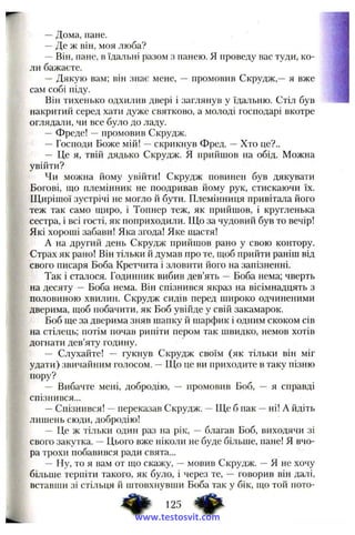 —Дома, пане.
—Де ж він, моя люба?
—Він, пане, в їдальні разом з панею. Я проведу вас туди, ко­
ли бажаєте.
— Дякую вам; він знає мене, — промовив Скрудж,— я вже
сам собі піду.
Він тихенько одхилив двері і заглянув у їдальню. Стіл був
накритий серед хати дуже святково, а молоді господарі вкотре
оглядали, чи все було до ладу.
—Фреде! —промовив Скрудж.
— Господи Боже мій! —скрикнув Фред. —Хто це?..
— Це я, твій дядько Скрудж. Я прийшов на обід. Можна
увійти?
Чи можна йому увійти! Скрудж повинен був дякувати
Богові, що племінник не ноодривав йому рук, стискаючи їх.
Щирішої зустрічі не могло й бути. Племінниця привітала його
теж так само щиро, і Топнер теж, як прийшов, і кругленька
сестра, і всі гості, як поприходили. Що за чудовий був то вечір!
Які хороші забави! Яка згода! Яке щастя!
А на другий день Скрудж прийшов рано у свою контору.
Страх як рано! Він тільки й думав про те, щоб прийти раніш від
свого писаря Боба Кретчита і зловити його на запізненні.
Так і сталося. Годинник вибив дев’ять — Боба нема; чверть
на десяту — Боба нема. Він спізнився якраз на вісімнадцять з
половиною хвилин. Скрудж сидів перед широко одчиненими
дверима, щоб побачити, як Боб увійде у свій закамарок.
Боб ще за дверима зняв шапку й шарфик і одним скоком сів
на стілець; потім почав риніти пером так швидко, немов хотів
догнати дев’яту годину.
— Слухайте! — гукнув Скрудж своїм (як тільки він міг
удати) звичайним голосом. —ГЦо це ви приходите в таку пізню
пору?
— Вибачте мені, добродію, — промовив Боб, — я справді
спізнився...
—Спізнився! —переказав Скрудж. —Ще б пак —ні! А йдіть
лишень сюди, добродію!
—Це ж тільки один раз на рік, — благав Боб, виходячи зі
свого закутка. —Цього вже ніколи не буде більше, пане! Я вчо­
ра трохи побавився ради свята...
~ Ну, то я вам от що скажу, —мовив Скрудж. —Я не хочу
більше терпіти такого, як було, і через те, — говорив він далі,
вставши зі стільця й штовхнувши Боба так у бік, що той ното-
www.testosvit.com
 