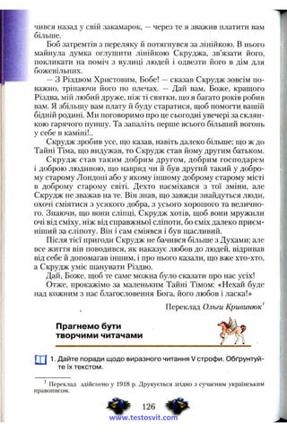 чився назад у свш закамарок, —через те я зважив платити вам
більше.
Боб затремтів з переляку й потягнувся за лінійкою. В нього
майнула думка оглушити лінійкою Скруджа, зв’язати його,
покликати на поміч з вулиці людей і одвезти його в дім для
божевільних.
—з Різдвом Христовим, Бобе! -- сказав Скрудж зовсім по­
важно, тріпаючи його по плечах. — Дай вам. Боже, кращого
Різдва, мій любий друже, ніж ті святки, що я багато років робив
вам. Я збільшу вам плату й буду старатися, щоб помогти вашій
бідній родині. Ми поговоримо про це сьогодні увечері за склян­
кою гарячого пуншу. Та запаліть перше всього більший вогонь
у себе в каміні!..
Скрудж зробив усе, що казав, навіть далеко більше; що ж до
Тайні Тіма, що видужав, то Скрудж став йому другим батьком.
Скрудж став таким добрим другом, добрим господарем
і доброю людиною, що навряд чи й був другий такий у добро­
му старому Лондоні або у якому іншому доброму старому місті
в доброму старому світі. Дехто насміхався з тої зміни, але
Скрудж не зважав на те. Він знав, що завжди знайдуться люди,
охочі сміятися з усякого добра, з усього хорошого та велично­
го. Знаючи, що вонїі сліпці, Скрудж хотів, щоб вони мружили
очі від сміху, ніж від справжньої сліпоти, бо сміх далеко приєм­
ніший за сліпоту. Він і сам сміявся і був щасливий.
Після тієї пригоди Скрудж не бачився більше з Духами; але
все життя він поводився, як наказує любов до людей, відривав
від себе й допомагав іншим, і про нього казали, що вже хто-хто,
а Скрудж уміє шанувати Різдво.
Дай, Боже, щоб те саме можна було сказати про нас усіх!
Отже, прокажімо за маленьким Тайні Тімом: «Нехай буде
над кожним з нас благословення Бога, його любов і ласка!»
Переклад Ольги Кривинюк^
Прагнемо бути
творчими читачами
ш1. Дайте поради щодо виразного читання V строфи. Обґрунтуй­
те їх текстом.
^ Переклад здійснено у 1918 р. Друкується згідно з сучасним українським
правописом.
126
www.testosvit.com
 
