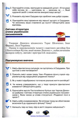 (Hr 2. Пригадайте слова, пропущені в наведеній цитаті: «Я почуваю
себе легким, як ..., щасливим, як ..., веселим, як ...». Який
художній засіб і з якою метою використовує автор?
3. Розкажіть від імені Скруджа про зроблені ним добрі справи.
4. Пригадайте ваші враження від першої зустрічі зі Скруджем.
Чи змінилось ваше ставлення до нього? Обґрунтуйте свою
відповідь.
Світова література
очима українських
письменників
Творами Діккенса цікавились Тарас Шевченко, Іван
Франко, Леся Українка.
Одним із шанувальників таланту славетного англііїця був
і Пантелеймон Куліш, який назвав Діккенса «...найвеличнішим
маляром побуту, звичаїв і нристрастей людських».
Підсумовуємо вивчене
1. Уявіть фантастичну ситуацію; ви зустрілись зі Скруджем. Про
що б ви з ним поговорили?
2. Поясніть зміст назви твору. Чим «Різдвяна пісня у прозі» від­
різняється від традиційних різдвяних пісень?
3. Як у повісті відображено тогочасне реальне життя англійців?
4. Чи можна стверджувати, що у творі присутні фантастичні
елементи? Обґрунтуйте думку.
5. Прочитайте вислів Пантелеймона Куліша про Чарлза Діккен­
са (рубрика «Світова література очима українських письмен­
ників»). Яким чином ці слова стосуються «Різдвяної пісні в
прозі»?
6. Уявіть себе кінорежисером. Які епізоди твору ви обов’язково
включили б до художнього фільму? Чому?
V 7. Напишіть твір на тему «Що в житті людини найцінніше?»
ф 127 іфwww.testosvit.com
 