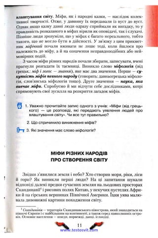 влаш тування світу. Міфи, як і народні казки, — наслідок колек­
тивної творчості. Отже, у давнину їх передавали із вуст до вуст.
Однак якщо казку давні люди одразу сприймали як вигадку, то у
правдивість розказаного в міфах вірили як оповідачі, так і слухачі.
Пізніше люди зрозуміли, що у міфах є багато нереального, тобто
такого, що не могло бути в дійсності. У зв’язку з цим прикмет­
ник міфічний почали вживати не лише тоді, коли йшлося про
належність до міфу, а й на означення неправдоподібних або ней­
мовірних подій.
З часом міфи різних народів почали збирати, записувати, вчені
прагнули розгадати їх таємниці. Виникло слово міфологія (від
грецьк.: міф і логос —знання), яке має два значення. Перше —су­
купність міфів певного народу (говорять: давньогрецька міфоло­
гія, слов’янська міфологія тощо). Друге значення — наука, яка
вивчає міфи. Спробуємо й ми відчути себе дослідниками, котрі
спрямовують свої зусилля на розкриття загадок міфів.
1. Уважно прочитайте запис одного з учнів: «Міфи (від грець­
кого) — це розповіді, які передають уявлення людей про
влаштування світу». Чи все тут правильно?
2. Що спричинило виникнення міфів?
( Н 3. Які значення має слово міфологія?
МІФИ РІЗНИХ НАРОДІВ
ПРО СТВОРЕННЯ СВІТУ
Звідки з’явилися земля і небо? Хто створив моря, ріки, ліси
й гори? Як виникли перші люди? На ці запитання шукали
відповіді далекі предки сучасних землян на льодових просторах
Скандинавії' і рисових полях Китаю, у пекучих пустелях Афри­
ки й на гірських вершинах Північної Америки. їхня уява малю­
вала дивовижні картини походження світу.
*Скандинавія —територія Скандинавського півострова, який знаходиться на
півночі Європи і є найбільшим на континенті, а також серед навколишніх остро­
вів. Основне населення — шведи, норвежці, данці, ісландці.
11
www.testosvit.com
 