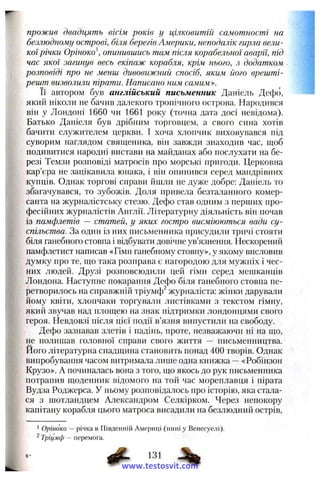 прожив двадцять вісім років у цілковитій самотності на
безлюдному острові, біля берегів Америки, неподалік гирла вели­
коїрічки Оріноко опинившись там після корабельної аварії, під
час якої загинув весь екіпаж корабля, крім нього, з додатком
розповіді про не менш дивовижний спосіб, яким його врешті-
решт визволили пірати. Написано гіим самим».
Її автором був англійський письменник Даніель Дефо,
який ніколи не бачив далекого тропічного острова. Народився
він у Лондоні 1660 чи 1661 року (точна дата досі невідома).
Батько Даніеля був дрібним торговцем, а свого сина хотів
бачити служителем церкви. І хоча хлопчик виховувався під
суворим наглядом священика, він завжди знаходив час, щоб
подивитися народні вистави на майданах або послухати на бе­
резі Темзи розповіді матросів про морські пригоди. Церковна
кар’єра не зацікавила юнака, і він опинився серед мандрівних
купців. Однак торгові справи йшли не дуже добре: Даніель то
збагачувався, то зубожів. Доля привела безталанного комер­
санта на журналістську стезю. Дефо став одним з перпіих про­
фесійних журналістів Англії. Літературну діяльність він почав
із памфлетів ~ статей, у яких гостро висміюються вади су­
спільства. За один із них письменника присудили тричі стояти
біля ганебного стовпа і відбувати довічне ув’язнення. Нескорений
памфлетист написав «Гімн ганебному стовпу», у якому висловив
думку про те, що така розправа є нагородою для мужніх і чес­
них людей. Друзі розповсюдили цей гімн серед мешканців
Лондона. Наступне покарання Дефо біля ганебного стовпа пе­
ретворилось на справжній тріумфі журналіста: жінки дарували
йому квіти, хлопчаки торгували листівками з текстом гімну,
який звучав над площею на знак підтримки лондонцями свого
героя. Невдовзі після цієї події в’язня випустили на свободу.
Дефо зазнавав злетів і падінь, проте, незважаючи ні на що,
не полишав головної справи свого життя — письменництва.
Його літературна спадщина становить понад 400 творів. Однак
випробування часом витримала лише одна книжка -- «Робінзон
Крузо». А починалась вона з того, що якось до рук письменника
потрапив щоденник відомого на той час мореплавця і пірата
Вудза Роджерса. У ньому розповідалось про історію, яка стала­
ся з шотландцем Александром Селкірком. Через непокору
капітану корабля цього матроса висадили на безлюдний острів.
1 Оріноко — річка в Південній Америці (нині у Венесуелі).
^ Тріумф — перемога.
www.testosvit.com
 