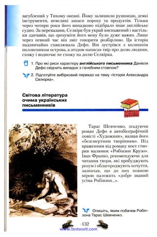 загублений у Тихому океані. Йому залишили рушницю, деякі
інструменти, невеликі запаси пороху та продуктів. Тільки
через чотири роки його випадково підібрало інше англійське
судно. За переказами, Селкірк був украй виснажений і настіль­
ки здичавів, що зрозуміти його мову було дуже важко. Лише
через певний час він зміг говорити розбірливо. Ця історія
надзвичайно схвилювала Дефо. Він зустрівся з колишнім
полонеником острова, а згодом написав твір про долю людини,
схожу і водночас не схожу на долю Селкірка.
1. Про які риси характеру англійського письменника Даніеля
Дефо свідчить випадок з ганебним стовпом?
2. Підготуйте вибірковий переказ на тему «Історія Александра
Селкірка».
Світова література
очима українських
письменників
Тарас Шевченко, згадуючи
роман Дефо в автобіографічній
повісті «Художник», назвав його
«безсмертним творінням». Під
враженням від роману поет ство­
рив малюнок «Робінзон Крузо».
Іван Франко, рекомендуючи для
читання твори, які пробуджують
розум і облагороджують почуття,
зазначав, що до них повною
мірою належить «добре знаний
усіма Робінзон...».
V Опишіть, яким побачив Робін-
зона Тарас Шевченко.
432
www.testosvit.com
 