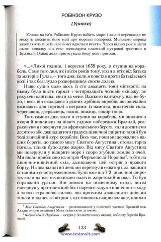 РОБІНЗОН КРУЗО
(Уривки)
Юнака на ім’я Робінзон Крузо вабить море, і жодні перешкоди не
можуть завадити його мрії про морські подорожі. Молодого моряка
захоплюють пірати, але йому вдається втекти. Через кілька років після
цього випадку він стає господарем плантації цукрової тростини в
Бразилії. Однак доля приготувала йому нові пригоди.
<...>Лихої години, 1 вересня 1659 року, я ступив на кора­
бель. Саме того дня, як і вісім років тому, коли я втік від батька
та матері в Гулль,—того дня, коли я повстав проти батьківської
волі і так безглуздо розпорядився своєю долею.
Наше судно мало щось із сто двадцять тонн місткості; на
ньому було шість гармат і чотирнадцять чоловік екіпажу, не
рахуючи капітана, юнги та мене. Важкого вантажу у нас не бу­
ло, і весь він складався з різних дрібних виробів, які звичайно
вживають для торгівлі з неграми: із намиста, шматочків скла,
черепашок, дзеркалець, ножів, ножиць, сокир тощо.
Того самого дня, коли я ступив на корабель, ми знялися з
якоря й попливли на північ уздовж побережжя Бразилії, роз­
раховуючи повернути до африканського берега, коли досягнемо
десятого або дванадцятого градуса північної широти: такий був
тоді звичайний курс кораблів. Весь час, поки ми держались на­
ших берегів, до самого мису Святого Августина', стояла гарна
погода, тільки було дуже жарко. Від мису Святого Августина
ми повернули у відкрите море і скоро згубили землю з очей.
Ми йшли приблизно на острів Фернандо ді Норонья^, тобто на
північно-північний схід, залишаючи цей острів з правого
борту. На дванадцятий день ми перетнули екватор і, за нашими
останніми спостереженнями, були вже під 7°2' північної широ­
ти, коли на нас несподівано налетів жорстокий шквал. То був
справжній ураган. Він знявся на південному сході, потім
повернув у протилежний бік і нарешті задув з північного сходу
з такою страшною силою, що протягом дванадцяти днів ми
тільки мчались за вітром і, пустившись напризволяще, пливли
* Мис Святого Августина — розташований у північній частині Бразилії між
Атлантичним океаном і Мексиканською затокою.
^ Фернандо ді Норонья - острів у Атлантичному океані, поблизу берегів Бра­
зилії,
133
www.testosvit.com
 